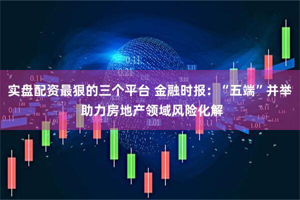 实盘配资最狠的三个平台 金融时报：“五端”并举 助力房地产领域风险化解
