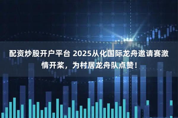 配资炒股开户平台 2025从化国际龙舟邀请赛激情开桨，为村居龙舟队点赞！