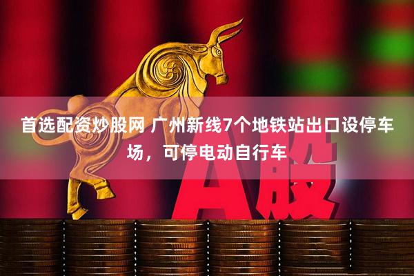 首选配资炒股网 广州新线7个地铁站出口设停车场，可停电动自行车