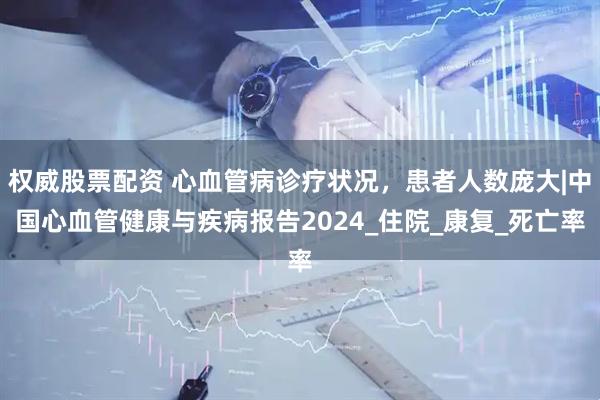 权威股票配资 心血管病诊疗状况，患者人数庞大|中国心血管健康与疾病报告2024_住院_康复_死亡率