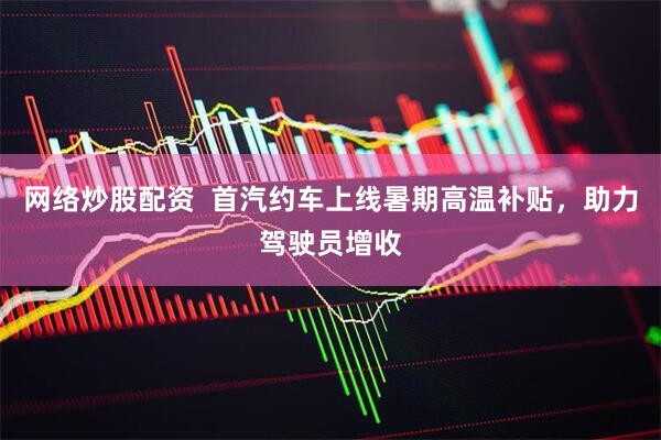 网络炒股配资  首汽约车上线暑期高温补贴，助力驾驶员增收