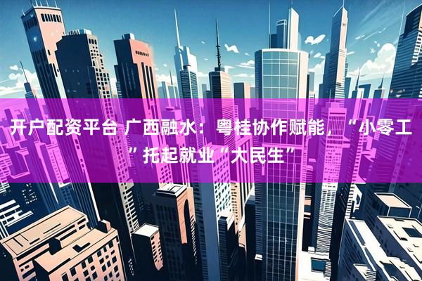 开户配资平台 广西融水：粤桂协作赋能，“小零工”托起就业“大民生”