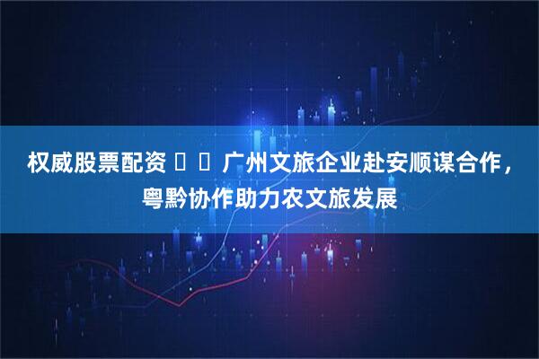 权威股票配资 ​​广州文旅企业赴安顺谋合作，粤黔协作助力农文旅发展