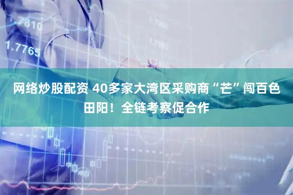 网络炒股配资 40多家大湾区采购商“芒”闯百色田阳！全链考察促合作