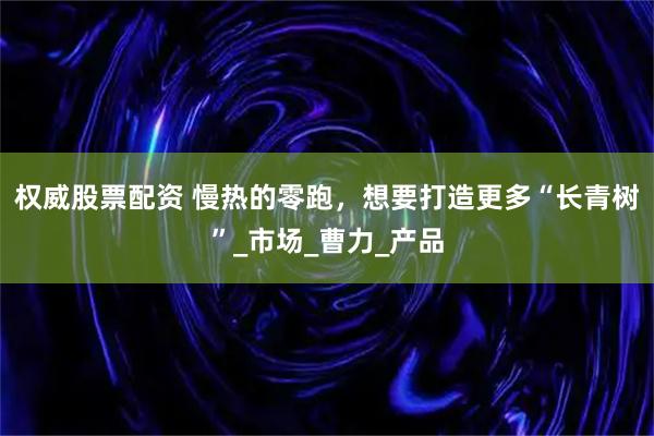 权威股票配资 慢热的零跑，想要打造更多“长青树”_市场_曹力_产品