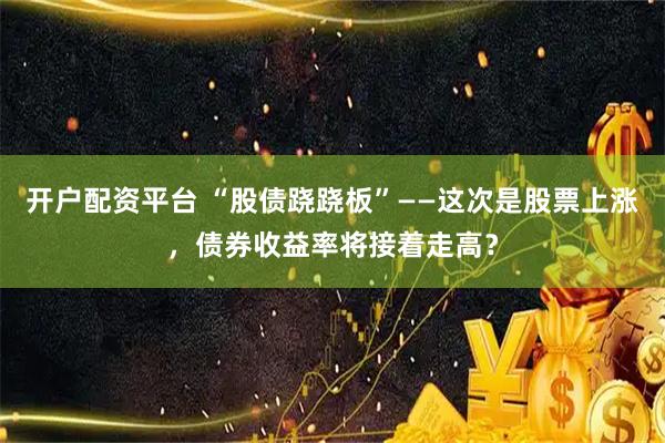 开户配资平台 “股债跷跷板”——这次是股票上涨，债券收益率将接着走高？