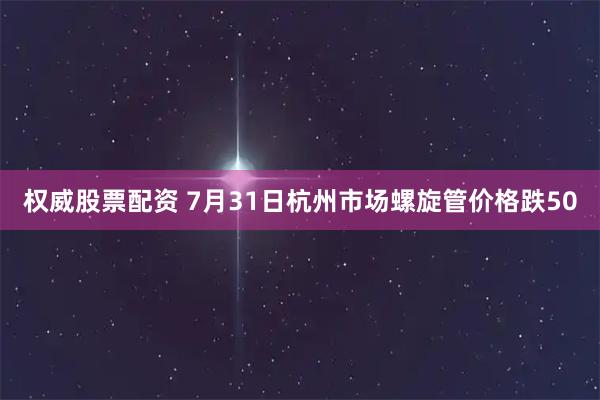 权威股票配资 7月31日杭州市场螺旋管价格跌50
