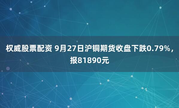 权威股票配资 9月27日沪铜期货收盘下跌0.79%，报81890元