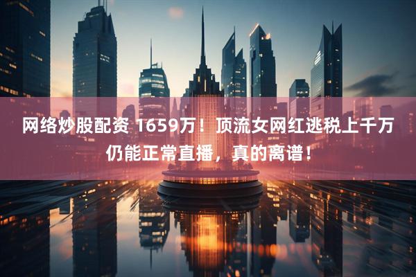 网络炒股配资 1659万！顶流女网红逃税上千万仍能正常直播，真的离谱！