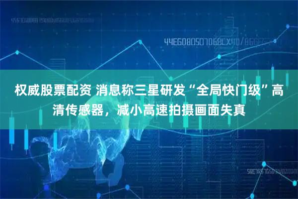 权威股票配资 消息称三星研发“全局快门级”高清传感器，减小高速拍摄画面失真