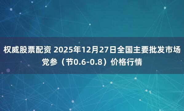 权威股票配资 2025年12月27日全国主要批发市场党参（节0.6-0.8）价格行情