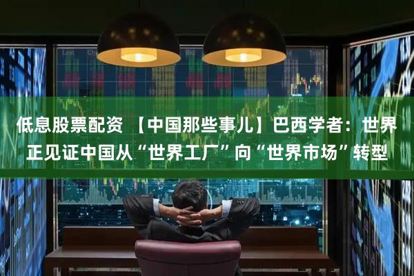 低息股票配资 【中国那些事儿】巴西学者：世界正见证中国从“世界工厂”向“世界市场”转型