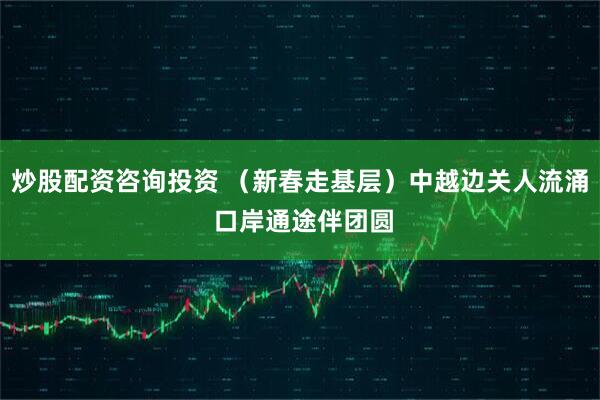 炒股配资咨询投资 （新春走基层）中越边关人流涌 口岸通途伴团圆