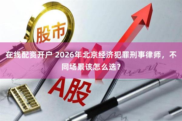 在线配资开户 2026年北京经济犯罪刑事律师，不同场景该怎么选？