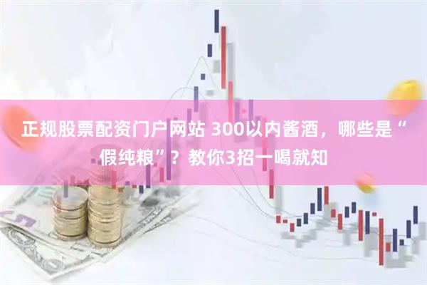 正规股票配资门户网站 300以内酱酒，哪些是“假纯粮”？教你3招一喝就知