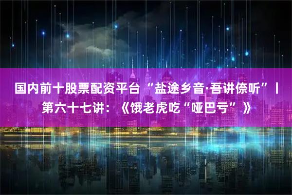 国内前十股票配资平台 “盐途乡音·吾讲倷听”丨第六十七讲：《饿老虎吃“哑巴亏” 》