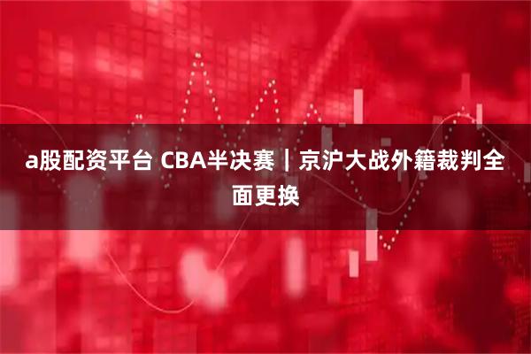 a股配资平台 CBA半决赛｜京沪大战外籍裁判全面更换