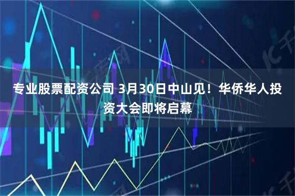 专业股票配资公司 3月30日中山见！华侨华人投资大会即将启幕