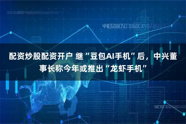 配资炒股配资开户 继“豆包AI手机”后，中兴董事长称今年或推出“龙虾手机”